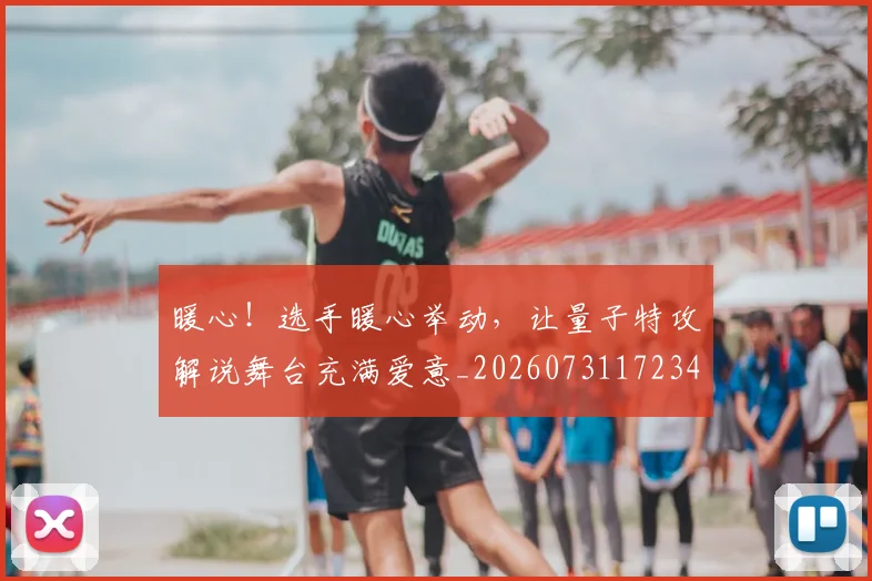 暖心！选手暖心举动，让量子特攻解说舞台充满爱意_20260731172346
