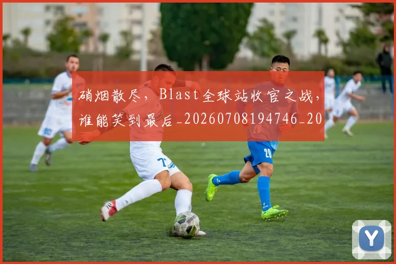 硝烟散尽，Blast全球站收官之战，谁能笑到最后_20260708194746_20260802164325