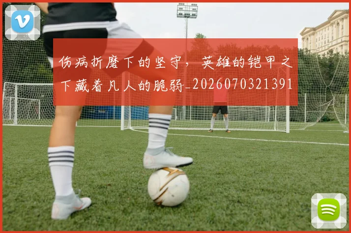 伤病折磨下的坚守,英雄的铠甲之下藏着凡人的脆弱_20260703213913