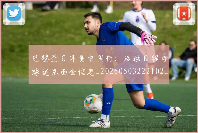 巴黎圣日耳曼中国行:活动日程与球迷见面会信息_20260603222102_20260722153910