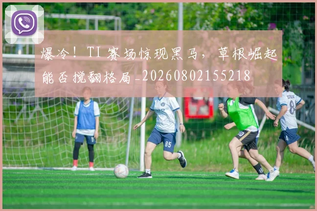 爆冷!TI 赛场惊现黑马,草根崛起能否搅翻格局_20260802155218