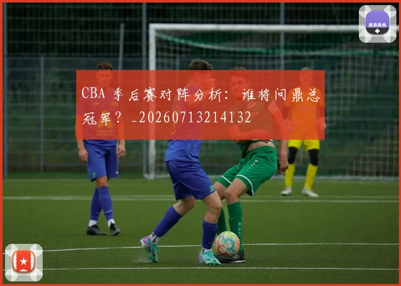 CBA 季后赛对阵分析：谁将问鼎总冠军？_20260713214132