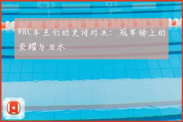 WRC车王们的史诗对决:冠军榜上的荣耀与泪水