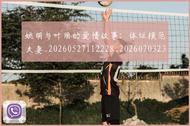 姚明与叶丽的爱情故事：体坛模范夫妻_20260527112228_20260703232453