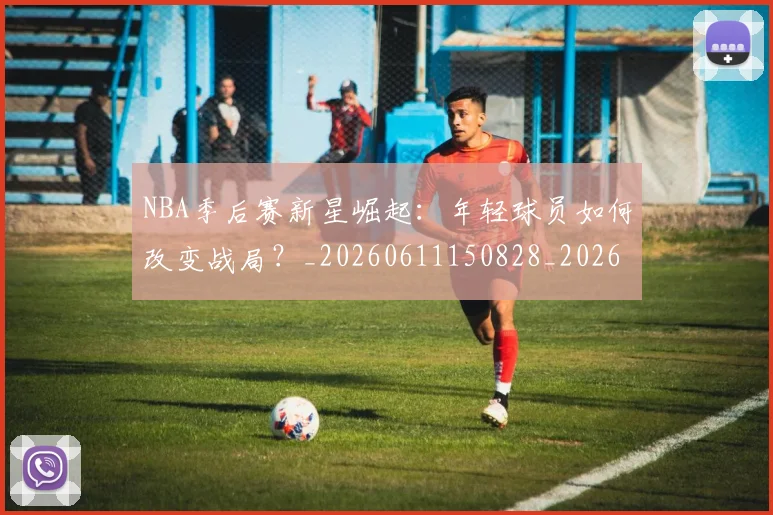 NBA季后赛新星崛起：年轻球员如何改变战局？_20260611150828_20260702165024
