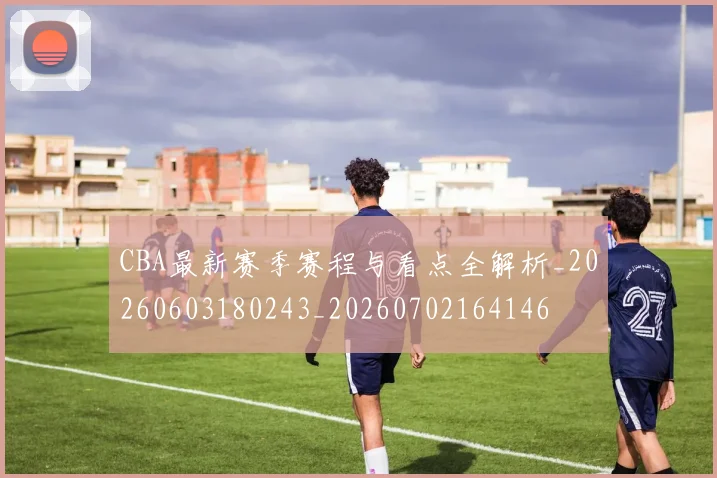 CBA最新赛季赛程与看点全解析_20260603180243_20260702164146