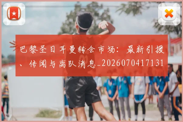 巴黎圣日耳曼转会市场：最新引援、传闻与离队消息_20260704171319
