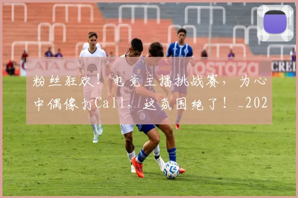 粉丝狂欢！电竞主播挑战赛，为心中偶像打Call，这氛围绝了！_20260708201026
