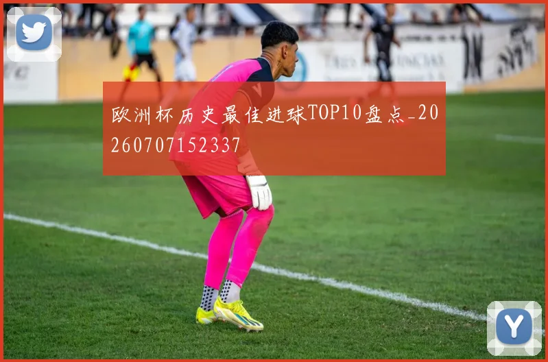 欧洲杯历史最佳进球TOP10盘点_20260707152337