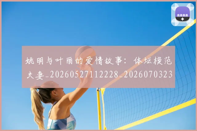 姚明与叶丽的爱情故事:体坛模范夫妻_20260527112228_20260703232453