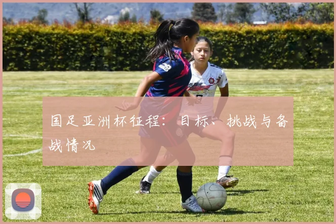 国足亚洲杯征程：目标、挑战与备战情况