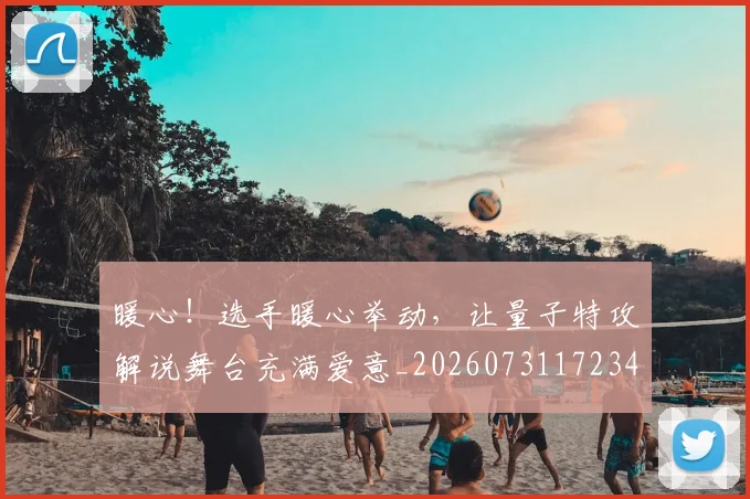 暖心!选手暖心举动,让量子特攻解说舞台充满爱意_20260731172346