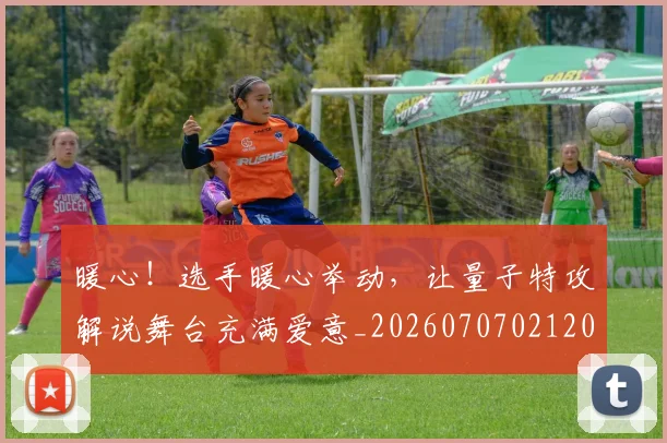 暖心!选手暖心举动,让量子特攻解说舞台充满爱意_20260707021208