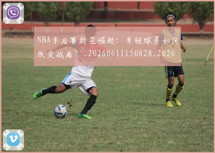 NBA季后赛新星崛起：年轻球员如何改变战局？_20260611150828_20260702165024