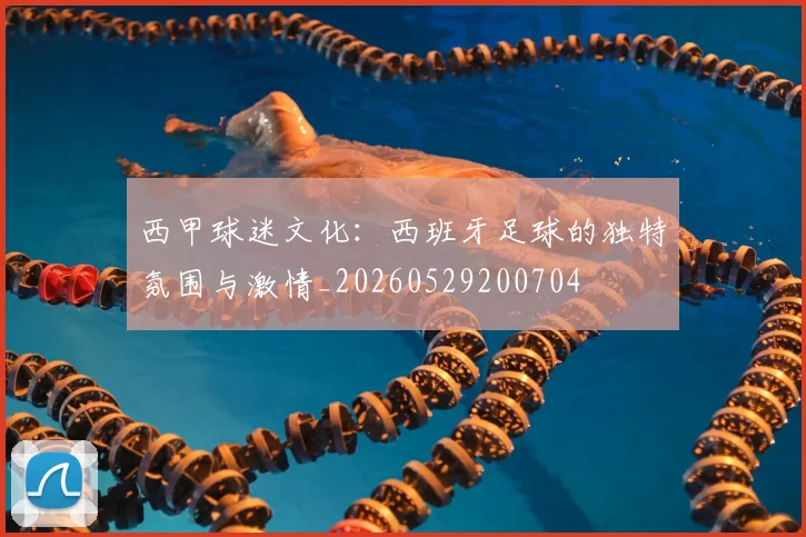 西甲球迷文化：西班牙足球的独特氛围与激情_20260529200704