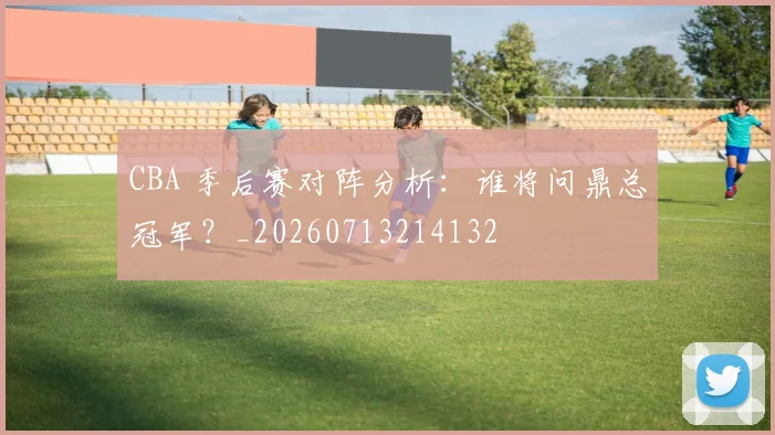 CBA 季后赛对阵分析:谁将问鼎总冠军?_20260713214132