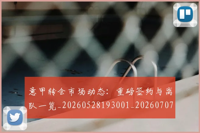 意甲转会市场动态:重磅签约与离队一览_20260528193001_20260707013008_20260723180928