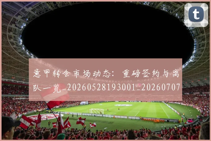 意甲转会市场动态：重磅签约与离队一览_20260528193001_20260707013008_20260723180928