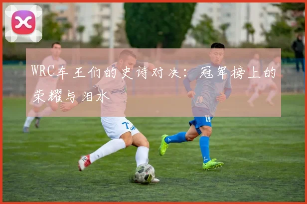 WRC车王们的史诗对决:冠军榜上的荣耀与泪水