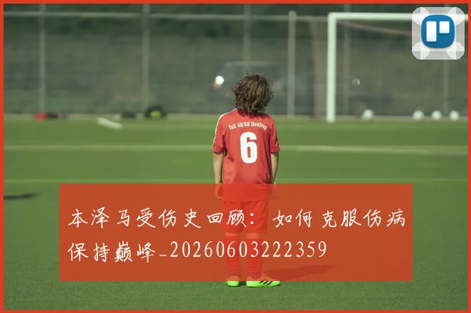 本泽马受伤史回顾：如何克服伤病保持巅峰_20260603222359