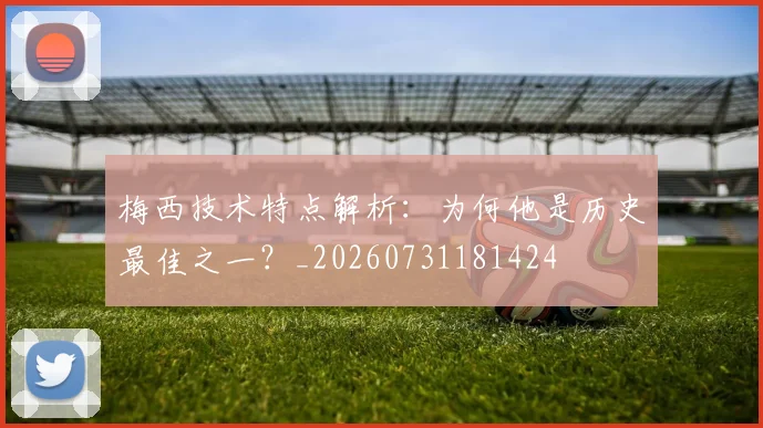 梅西技术特点解析：为何他是历史最佳之一？_20260731181424