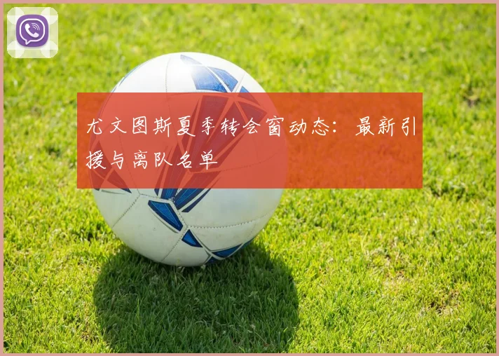 尤文图斯夏季转会窗动态:最新引援与离队名单