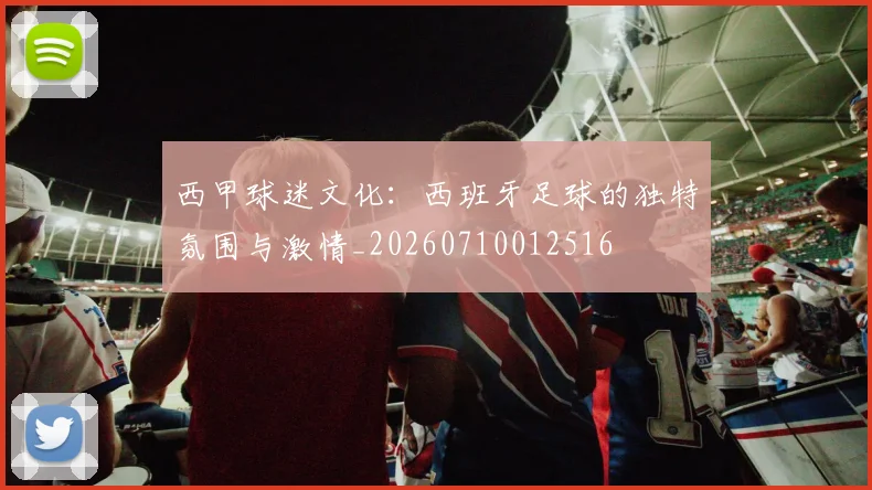 西甲球迷文化：西班牙足球的独特氛围与激情_20260710012516