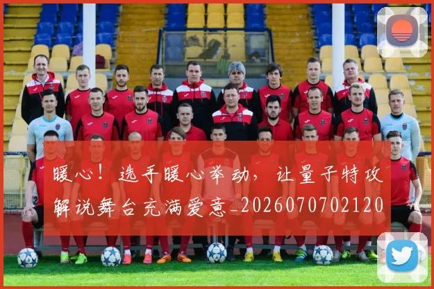 暖心！选手暖心举动，让量子特攻解说舞台充满爱意_20260707021208