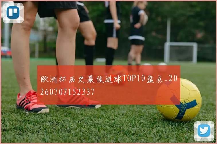 欧洲杯历史最佳进球TOP10盘点_20260707152337